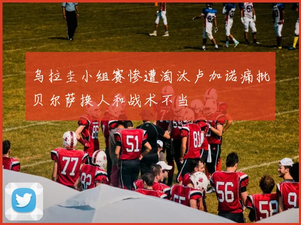 乌拉圭小组赛惨遭淘汰卢加诺痛批贝尔萨换人和战术不当