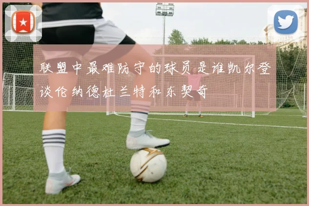 联盟中最难防守的球员是谁凯尔登谈伦纳德杜兰特和东契奇