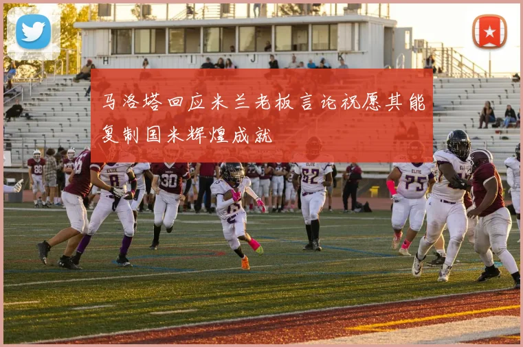 马洛塔回应米兰老板言论祝愿其能复制国米辉煌成就