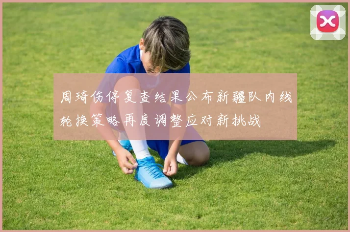 周琦伤停复查结果公布新疆队内线轮换策略再度调整应对新挑战