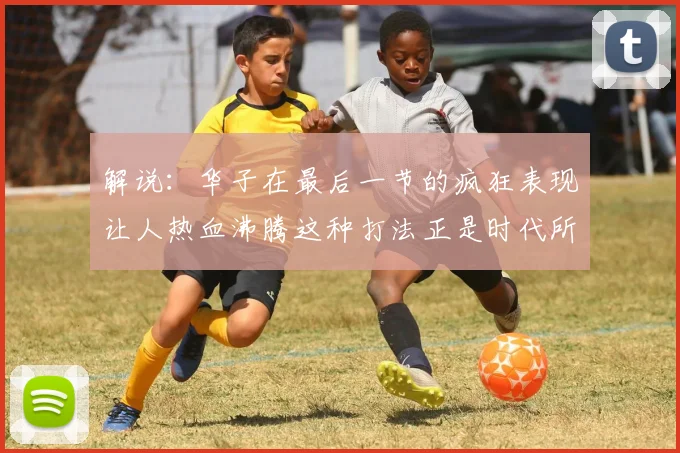 解说：华子在最后一节的疯狂表现让人热血沸腾这种打法正是时代所需