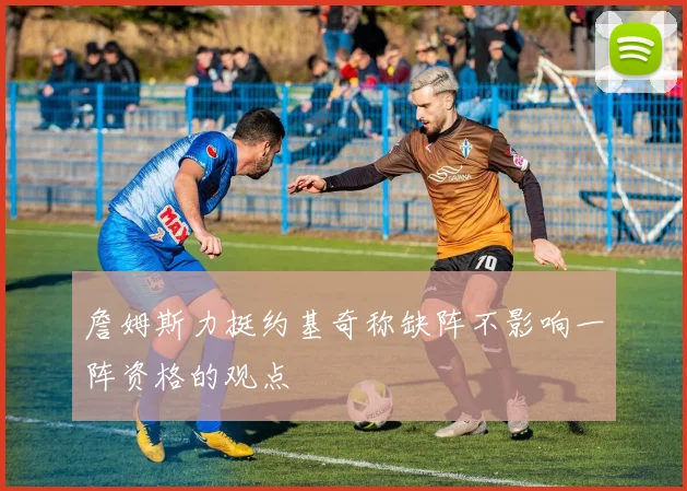 詹姆斯力挺约基奇称缺阵不影响一阵资格的观点