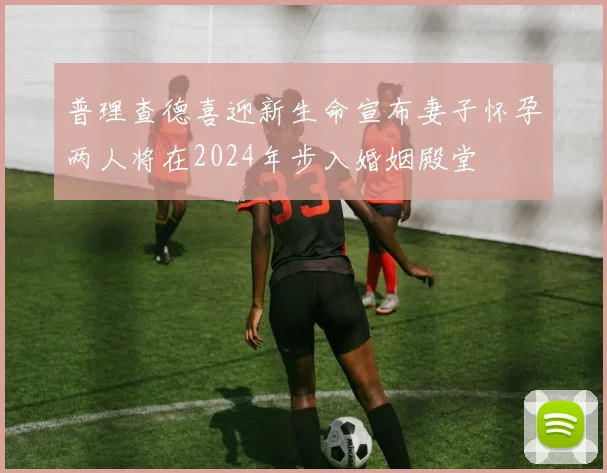普理查德喜迎新生命宣布妻子怀孕两人将在2024年步入婚姻殿堂