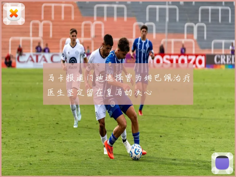 马卡报道门迪选择曾为姆巴佩治疗医生坚定留在皇马的决心