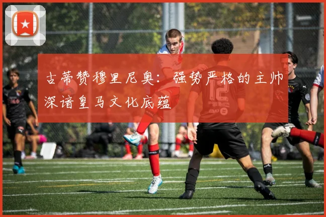 古蒂赞穆里尼奥：强势严格的主帅深谙皇马文化底蕴