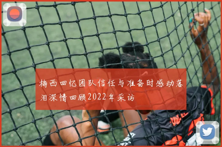 梅西回忆团队信任与准备时感动落泪深情回顾2022年采访