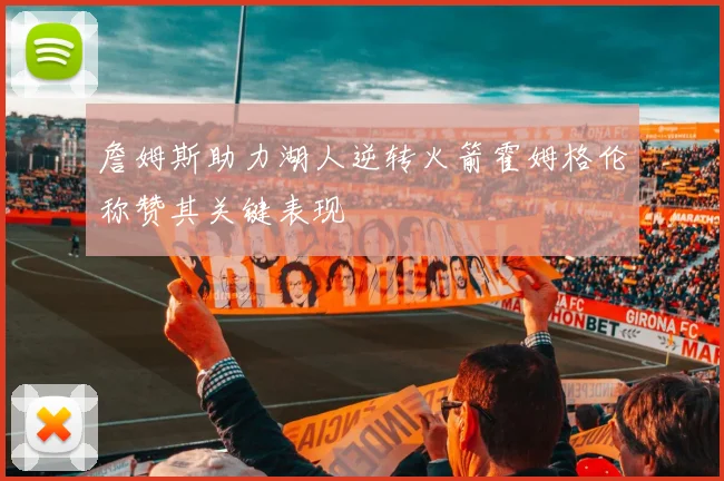 詹姆斯助力湖人逆转火箭霍姆格伦称赞其关键表现