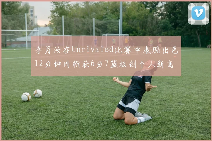 李月汝在Unrivaled比赛中表现出色12分钟内斩获6分7篮板创个人新高