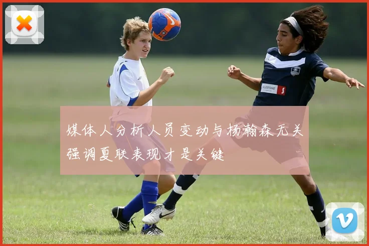 媒体人分析人员变动与杨瀚森无关强调夏联表现才是关键