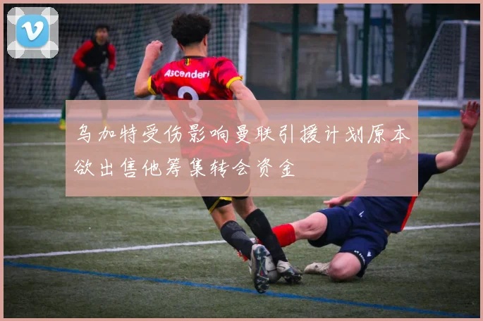 乌加特受伤影响曼联引援计划原本欲出售他筹集转会资金