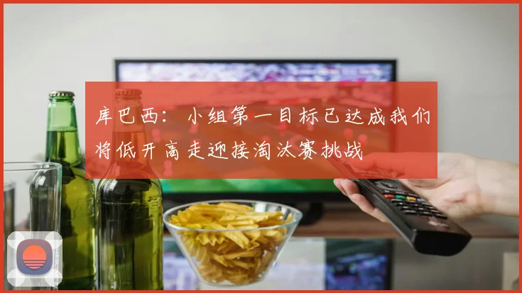 库巴西：小组第一目标已达成我们将低开高走迎接淘汰赛挑战