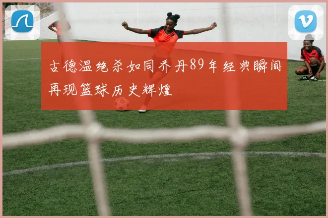 古德温绝杀如同乔丹89年经典瞬间再现篮球历史辉煌