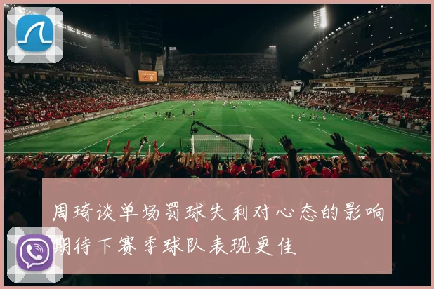 周琦谈单场罚球失利对心态的影响期待下赛季球队表现更佳