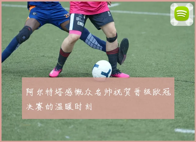 阿尔特塔感慨众名帅祝贺晋级欧冠决赛的温暖时刻