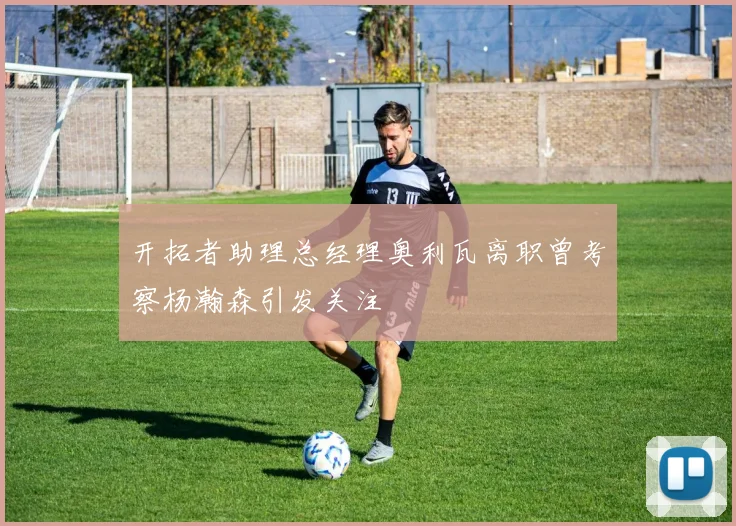 开拓者助理总经理奥利瓦离职曾考察杨瀚森引发关注