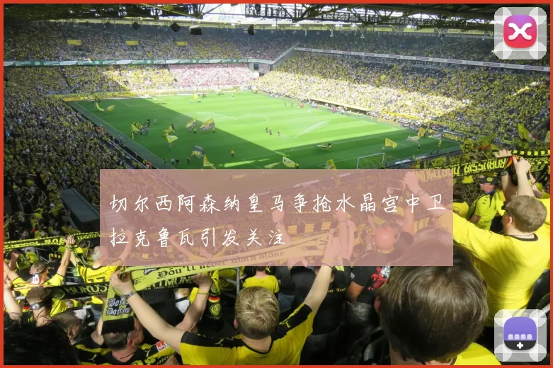 切尔西阿森纳皇马争抢水晶宫中卫拉克鲁瓦引发关注