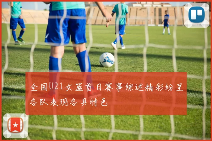 全国U21女篮首日赛事综述精彩纷呈各队表现各具特色