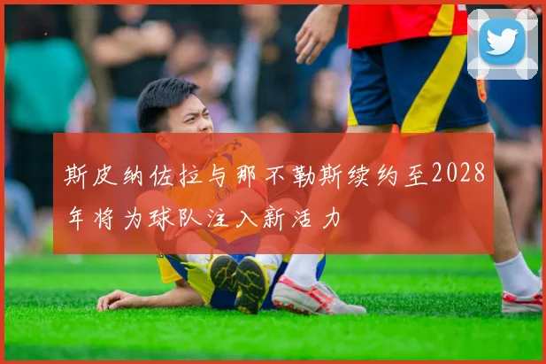斯皮纳佐拉与那不勒斯续约至2028年将为球队注入新活力