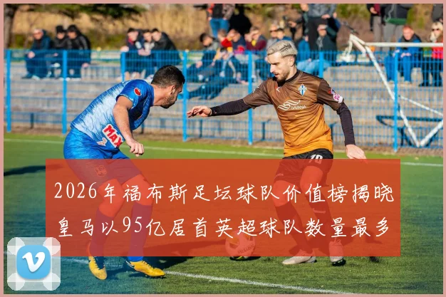 2026年福布斯足坛球队价值榜揭晓皇马以95亿居首英超球队数量最多