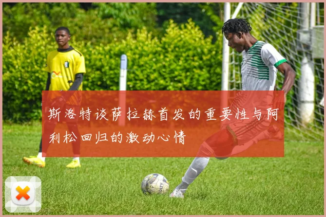 斯洛特谈萨拉赫首发的重要性与阿利松回归的激动心情