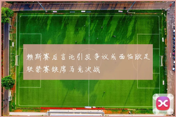 赖斯赛后言论引发争议或面临欧足联禁赛缺席马竞次战