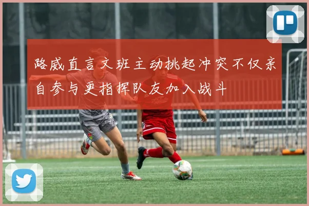 路威直言文班主动挑起冲突不仅亲自参与更指挥队友加入战斗