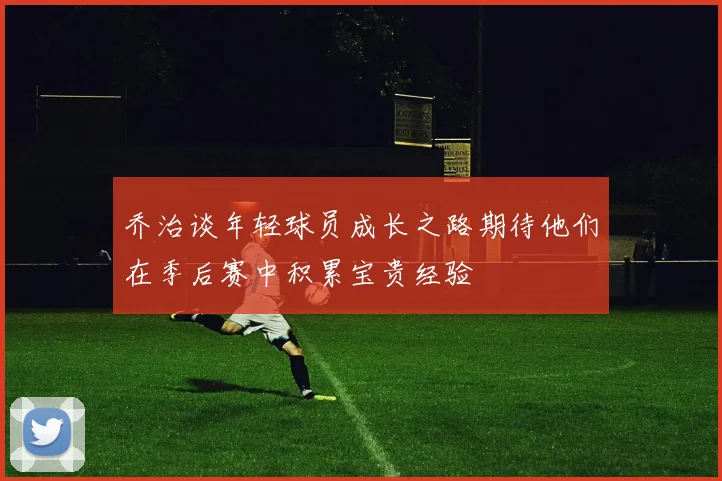 乔治谈年轻球员成长之路期待他们在季后赛中积累宝贵经验