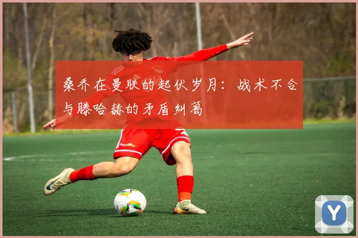 桑乔在曼联的起伏岁月：战术不合与滕哈赫的矛盾纠葛