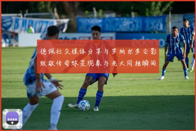 德佩社交媒体分享与罗纳尔多合影致敬传奇球星现象与老大同框瞬间