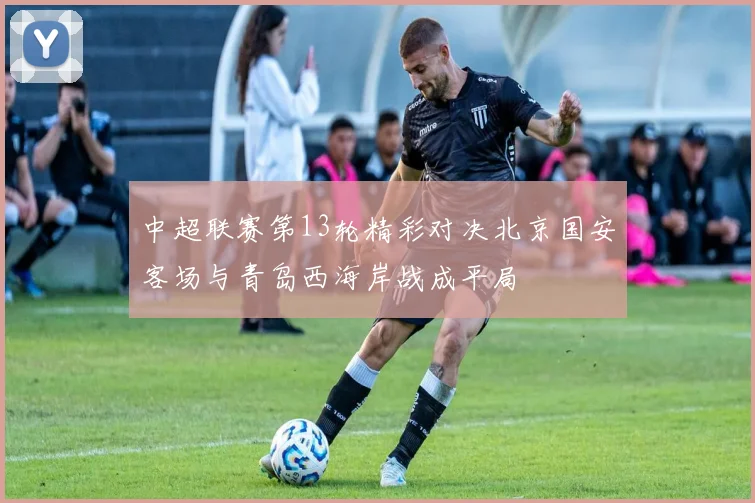 中超联赛第13轮精彩对决北京国安客场与青岛西海岸战成平局