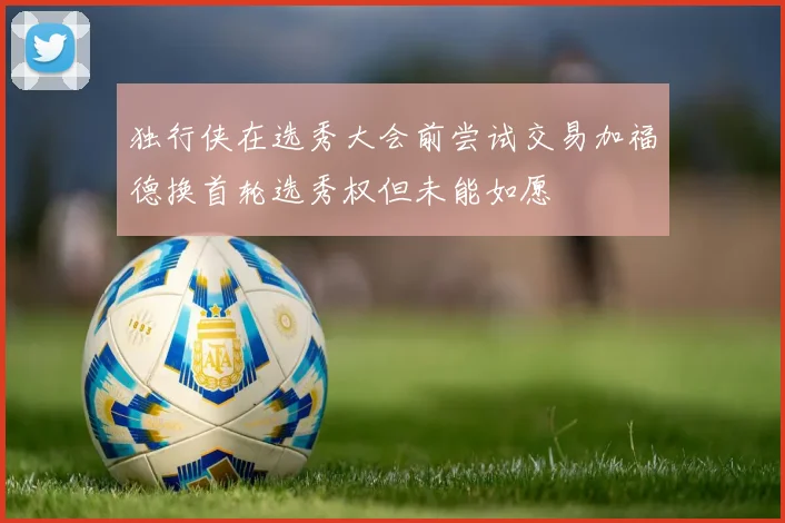 独行侠在选秀大会前尝试交易加福德换首轮选秀权但未能如愿