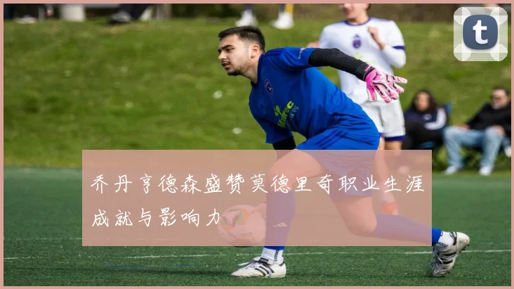 乔丹亨德森盛赞莫德里奇职业生涯成就与影响力