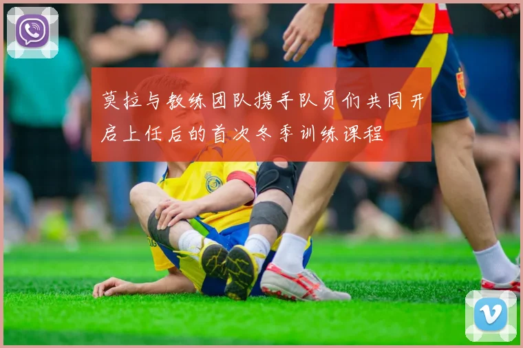 莫拉与教练团队携手队员们共同开启上任后的首次冬季训练课程